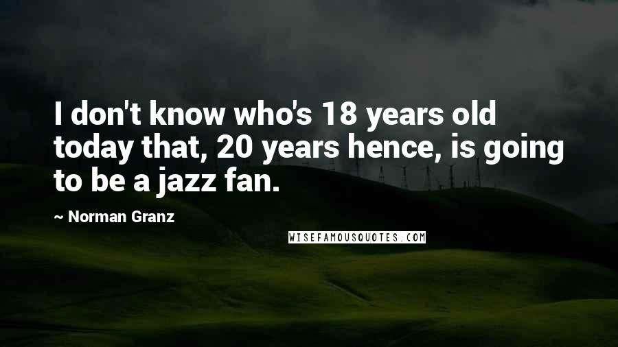 Norman Granz Quotes: I don't know who's 18 years old today that, 20 years hence, is going to be a jazz fan.
