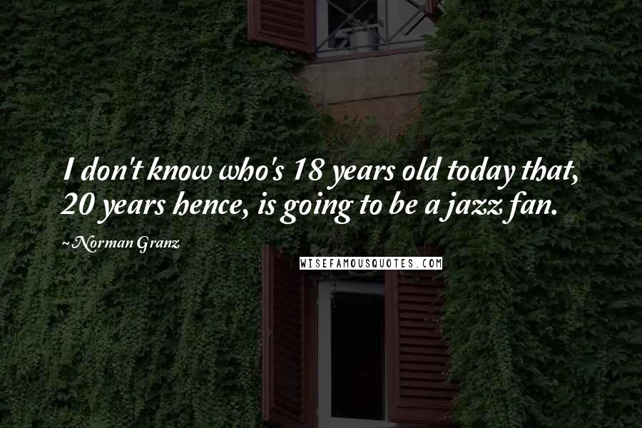 Norman Granz Quotes: I don't know who's 18 years old today that, 20 years hence, is going to be a jazz fan.