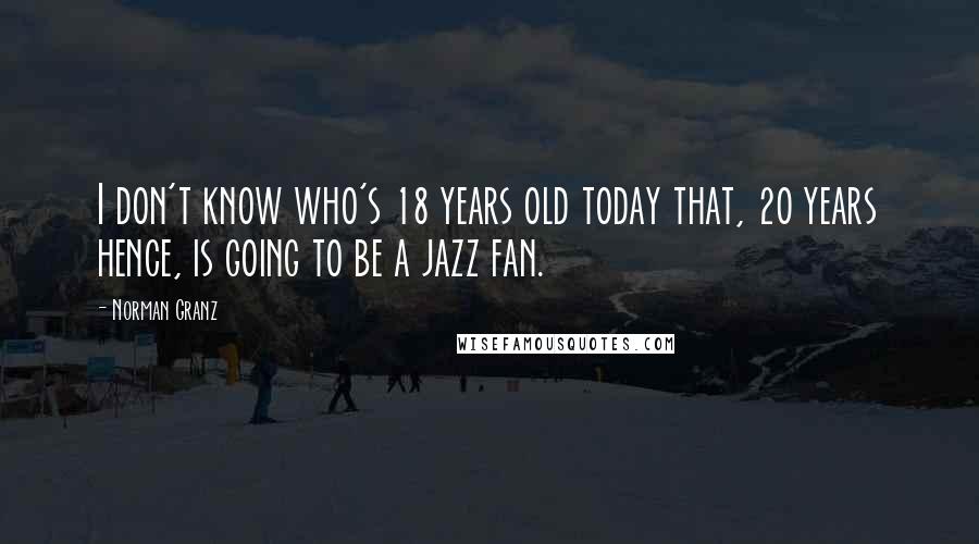 Norman Granz Quotes: I don't know who's 18 years old today that, 20 years hence, is going to be a jazz fan.