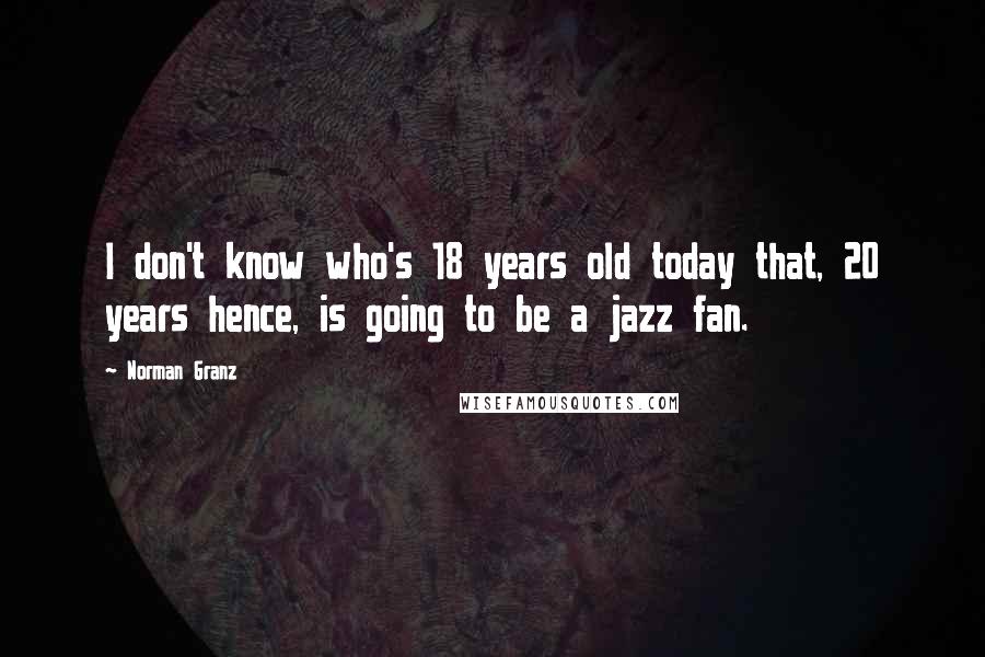 Norman Granz Quotes: I don't know who's 18 years old today that, 20 years hence, is going to be a jazz fan.