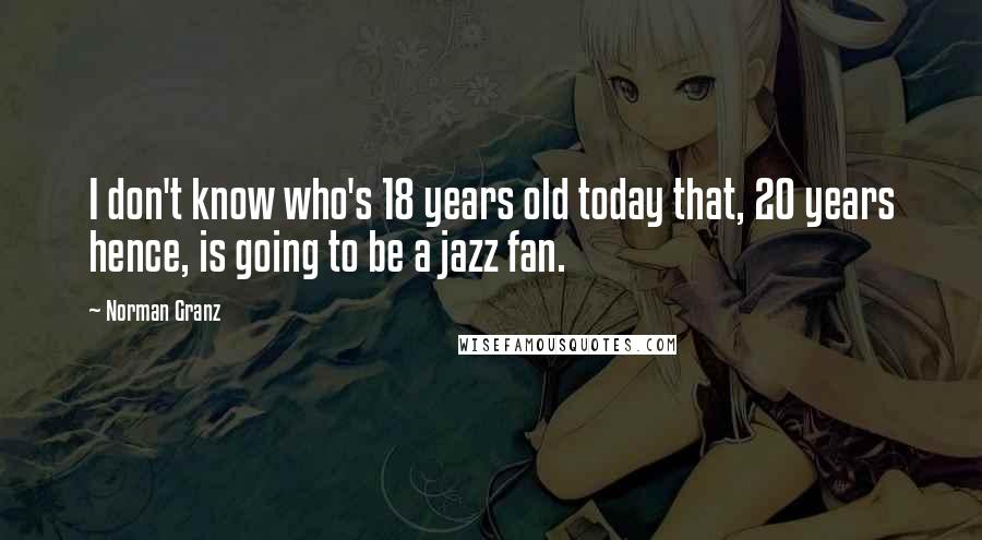 Norman Granz Quotes: I don't know who's 18 years old today that, 20 years hence, is going to be a jazz fan.