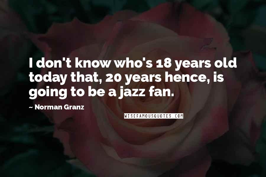 Norman Granz Quotes: I don't know who's 18 years old today that, 20 years hence, is going to be a jazz fan.