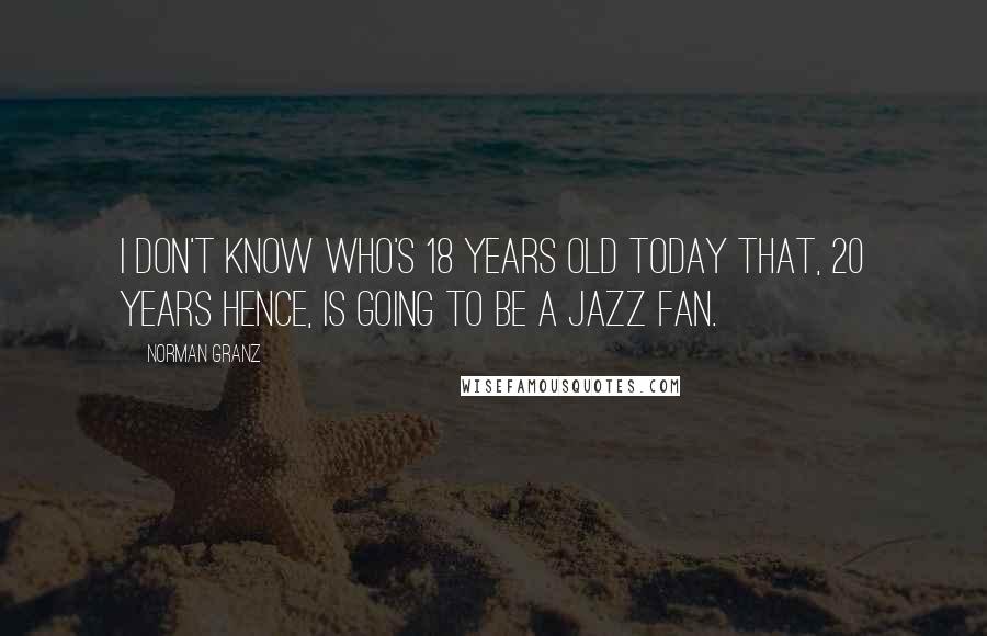 Norman Granz Quotes: I don't know who's 18 years old today that, 20 years hence, is going to be a jazz fan.