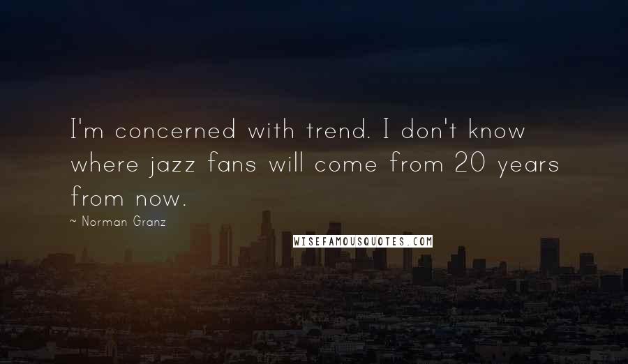 Norman Granz Quotes: I'm concerned with trend. I don't know where jazz fans will come from 20 years from now.