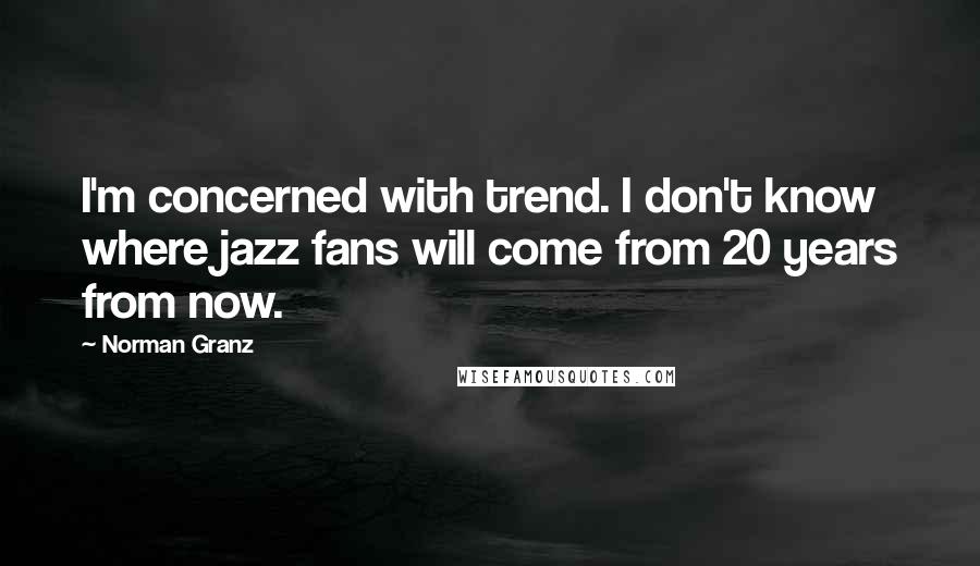 Norman Granz Quotes: I'm concerned with trend. I don't know where jazz fans will come from 20 years from now.