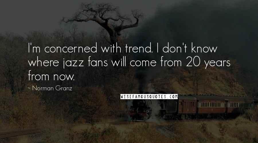 Norman Granz Quotes: I'm concerned with trend. I don't know where jazz fans will come from 20 years from now.