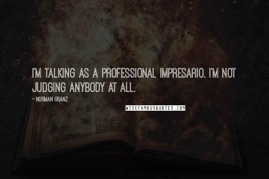 Norman Granz Quotes: I'm talking as a professional impresario. I'm not judging anybody at all.