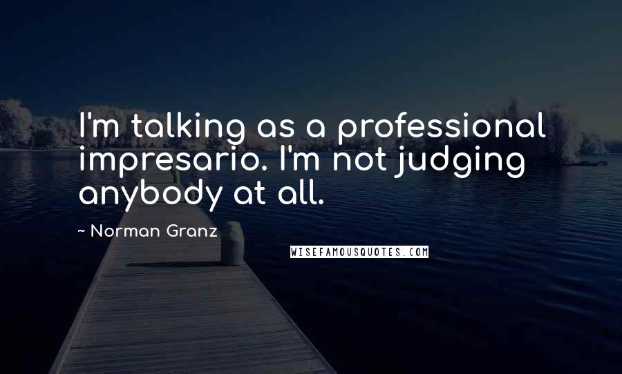 Norman Granz Quotes: I'm talking as a professional impresario. I'm not judging anybody at all.