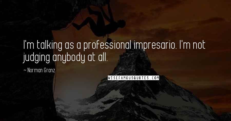 Norman Granz Quotes: I'm talking as a professional impresario. I'm not judging anybody at all.