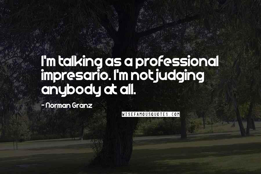 Norman Granz Quotes: I'm talking as a professional impresario. I'm not judging anybody at all.