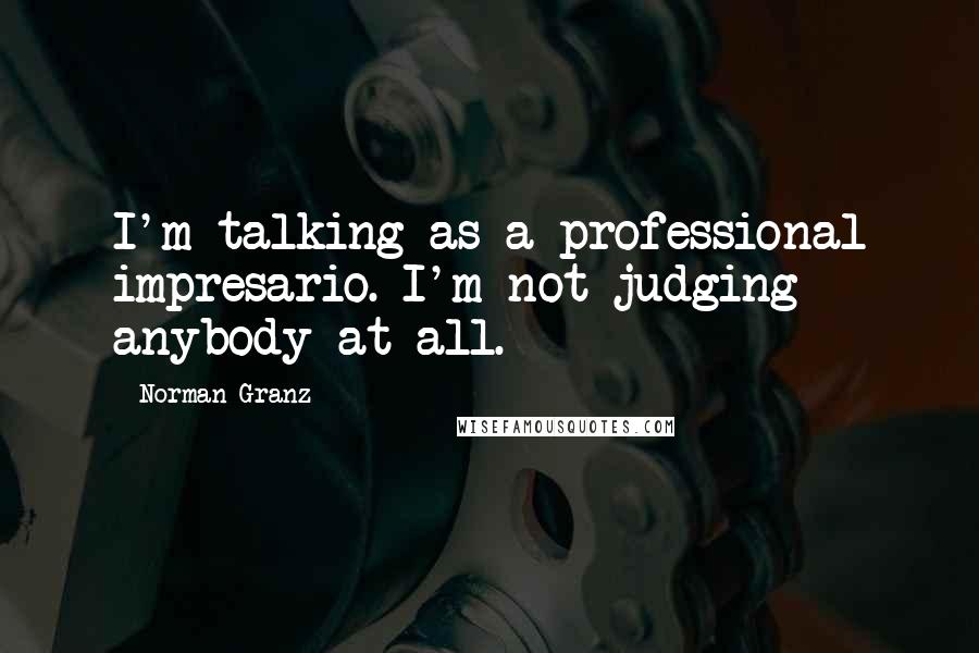 Norman Granz Quotes: I'm talking as a professional impresario. I'm not judging anybody at all.