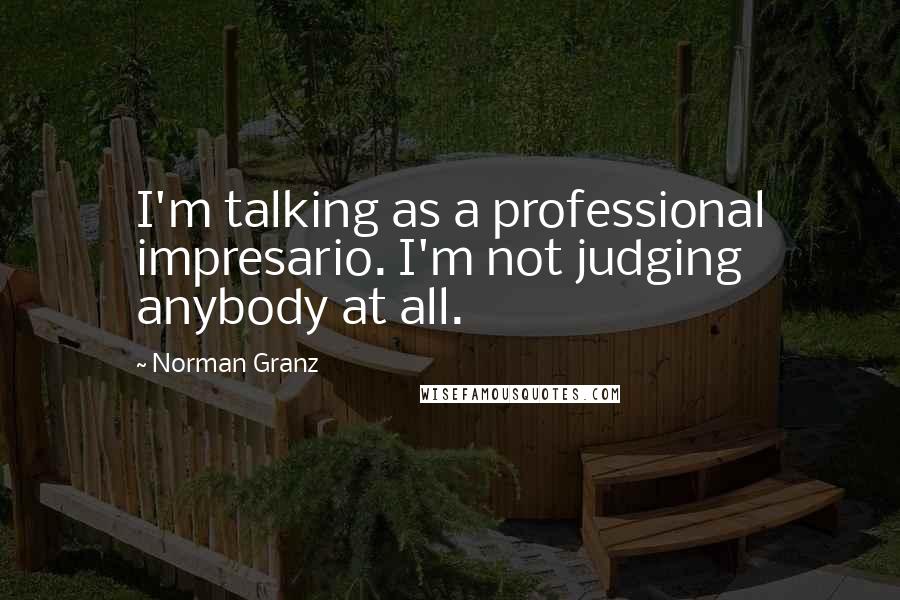 Norman Granz Quotes: I'm talking as a professional impresario. I'm not judging anybody at all.