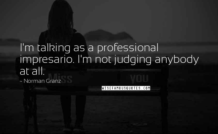 Norman Granz Quotes: I'm talking as a professional impresario. I'm not judging anybody at all.