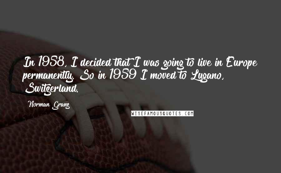 Norman Granz Quotes: In 1958, I decided that I was going to live in Europe permanently. So in 1959 I moved to Lugano, Switzerland.