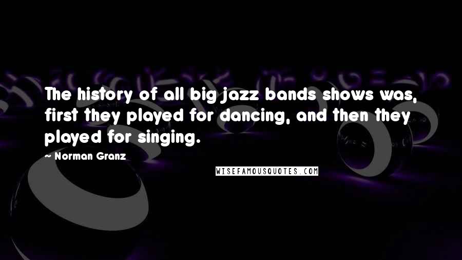 Norman Granz Quotes: The history of all big jazz bands shows was, first they played for dancing, and then they played for singing.