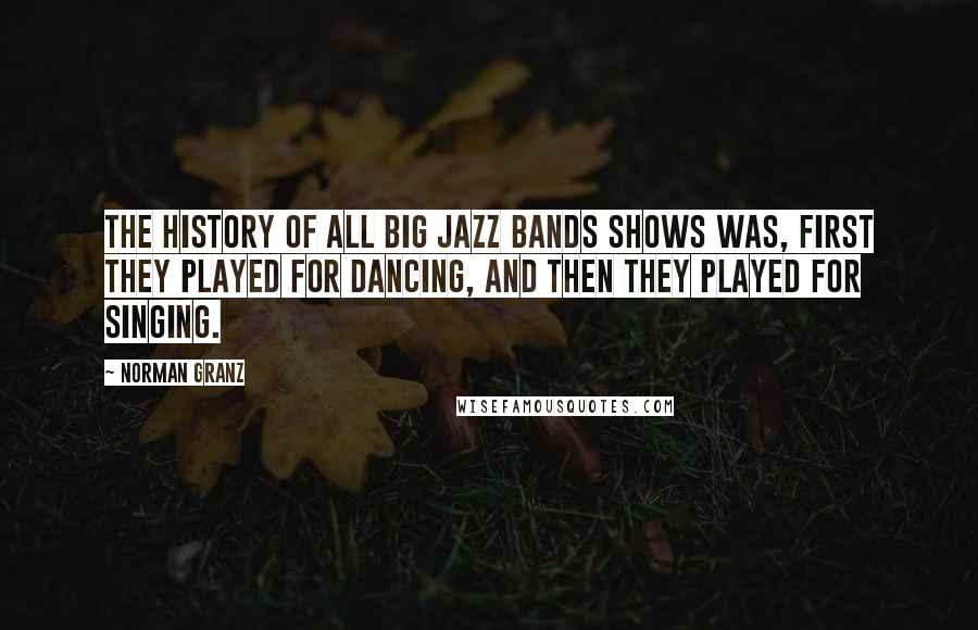 Norman Granz Quotes: The history of all big jazz bands shows was, first they played for dancing, and then they played for singing.