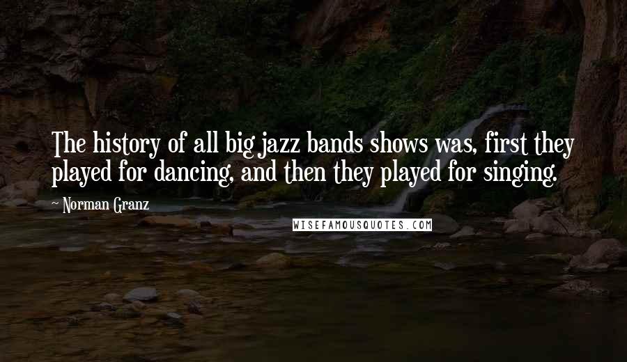 Norman Granz Quotes: The history of all big jazz bands shows was, first they played for dancing, and then they played for singing.