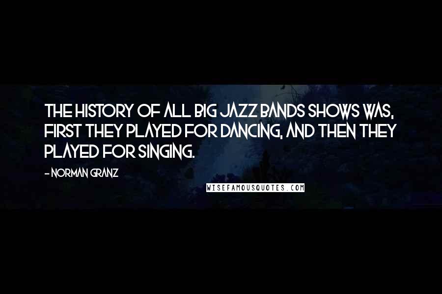 Norman Granz Quotes: The history of all big jazz bands shows was, first they played for dancing, and then they played for singing.