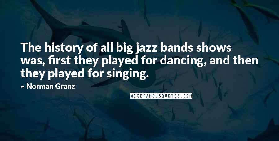 Norman Granz Quotes: The history of all big jazz bands shows was, first they played for dancing, and then they played for singing.