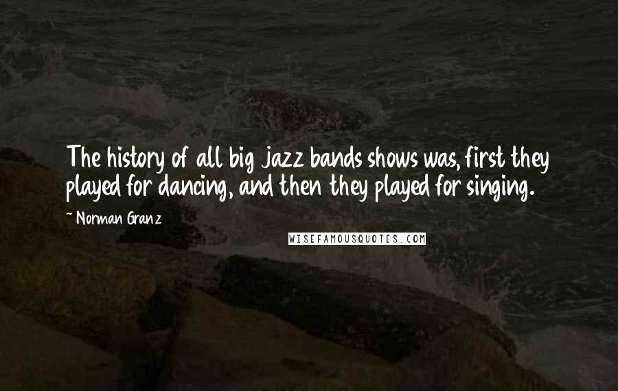 Norman Granz Quotes: The history of all big jazz bands shows was, first they played for dancing, and then they played for singing.