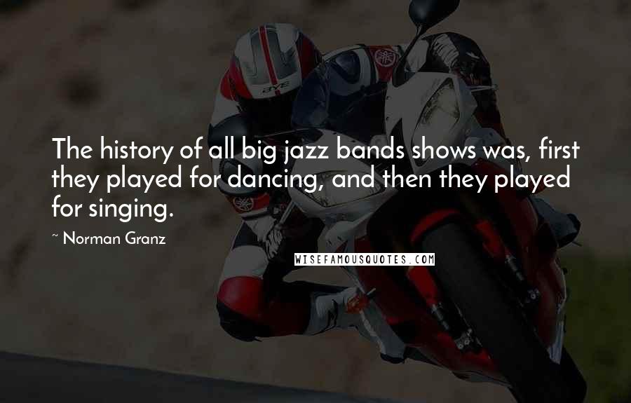 Norman Granz Quotes: The history of all big jazz bands shows was, first they played for dancing, and then they played for singing.