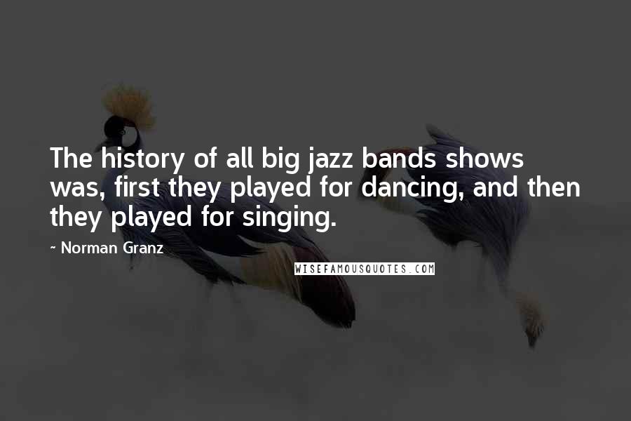 Norman Granz Quotes: The history of all big jazz bands shows was, first they played for dancing, and then they played for singing.