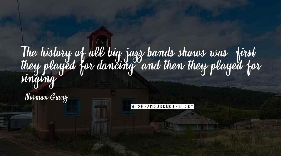 Norman Granz Quotes: The history of all big jazz bands shows was, first they played for dancing, and then they played for singing.