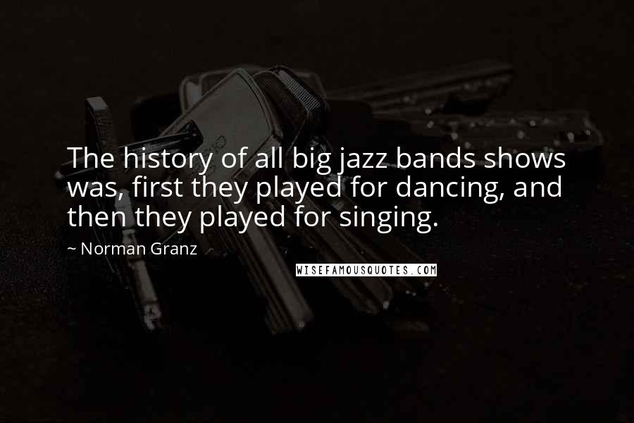 Norman Granz Quotes: The history of all big jazz bands shows was, first they played for dancing, and then they played for singing.