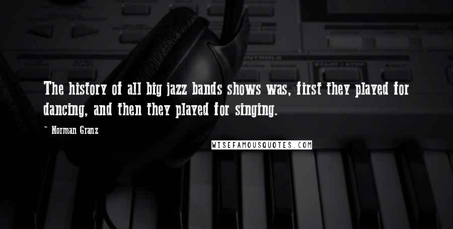 Norman Granz Quotes: The history of all big jazz bands shows was, first they played for dancing, and then they played for singing.