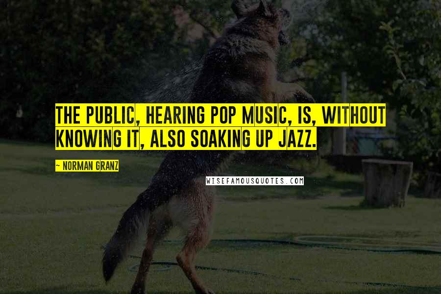 Norman Granz Quotes: The public, hearing pop music, is, without knowing it, also soaking up jazz.