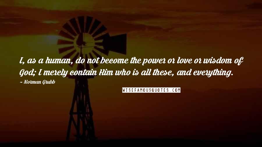 Norman Grubb Quotes: I, as a human, do not become the power or love or wisdom of God; I merely contain Him who is all these, and everything.