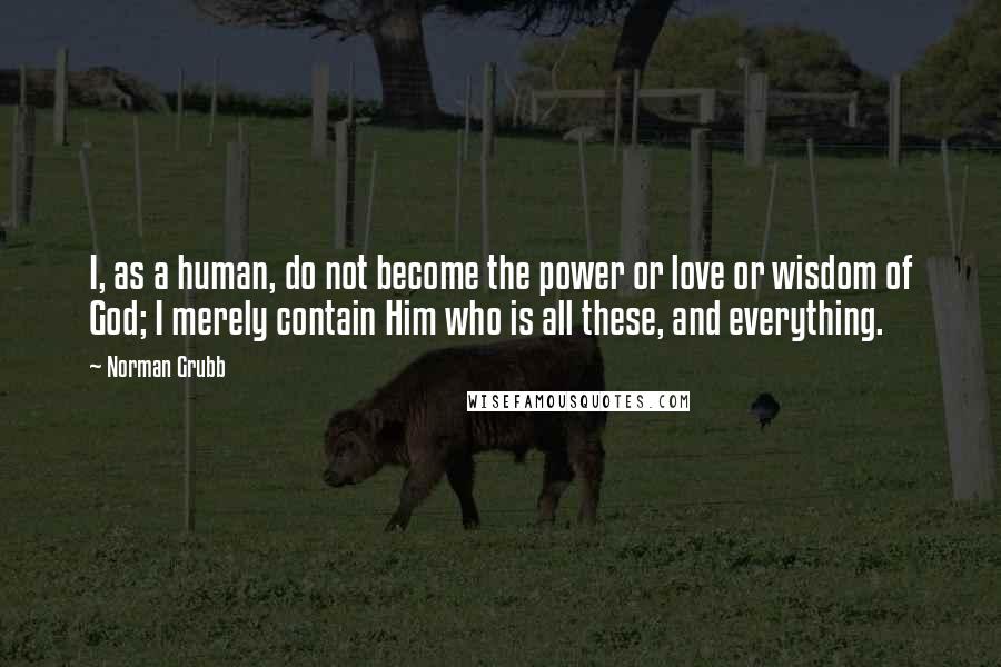 Norman Grubb Quotes: I, as a human, do not become the power or love or wisdom of God; I merely contain Him who is all these, and everything.