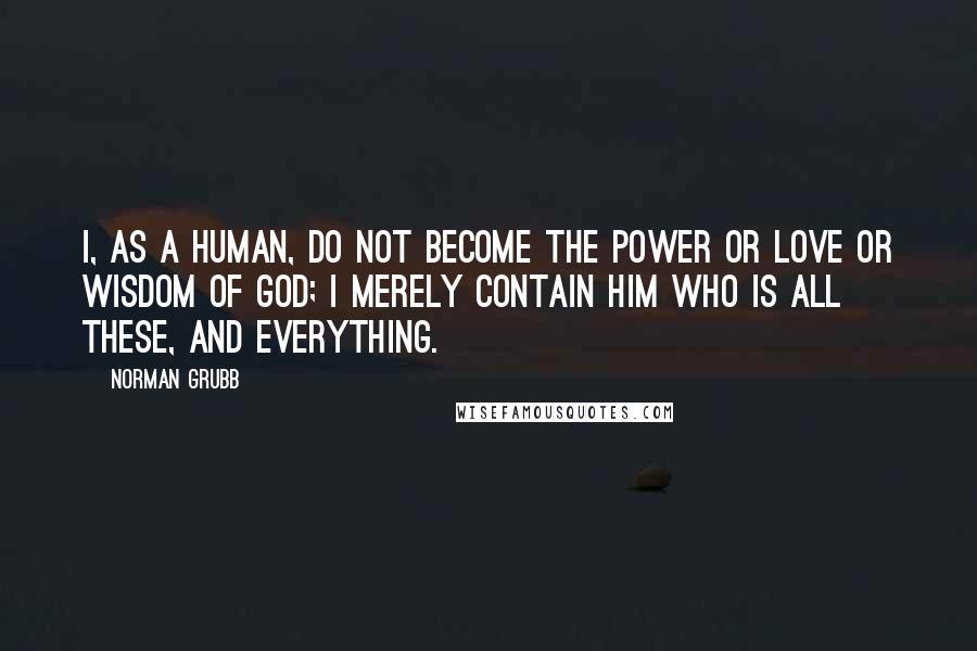 Norman Grubb Quotes: I, as a human, do not become the power or love or wisdom of God; I merely contain Him who is all these, and everything.