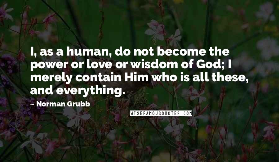 Norman Grubb Quotes: I, as a human, do not become the power or love or wisdom of God; I merely contain Him who is all these, and everything.