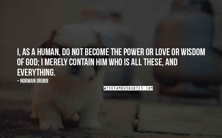 Norman Grubb Quotes: I, as a human, do not become the power or love or wisdom of God; I merely contain Him who is all these, and everything.