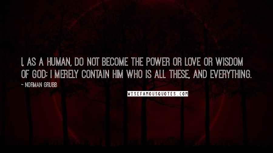 Norman Grubb Quotes: I, as a human, do not become the power or love or wisdom of God; I merely contain Him who is all these, and everything.