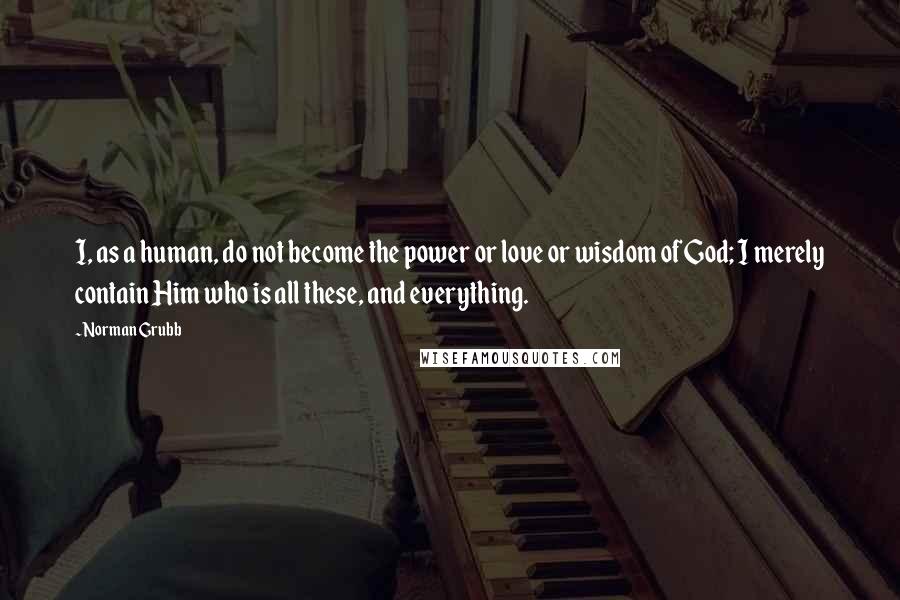 Norman Grubb Quotes: I, as a human, do not become the power or love or wisdom of God; I merely contain Him who is all these, and everything.