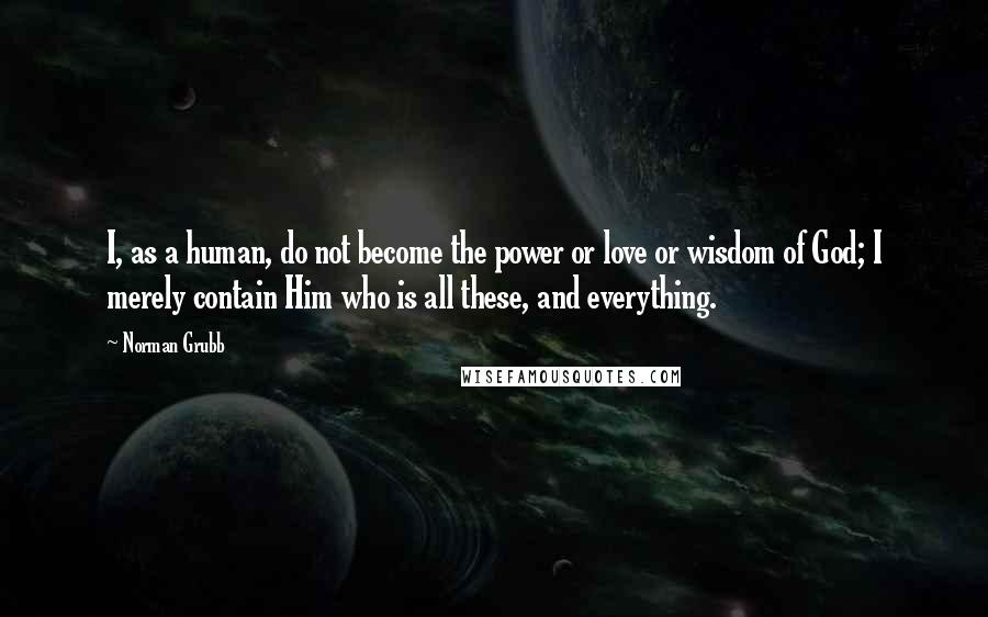 Norman Grubb Quotes: I, as a human, do not become the power or love or wisdom of God; I merely contain Him who is all these, and everything.