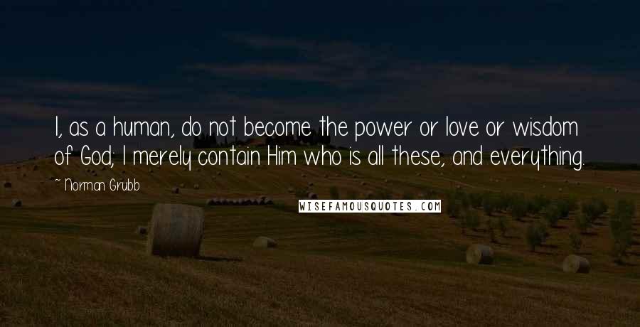 Norman Grubb Quotes: I, as a human, do not become the power or love or wisdom of God; I merely contain Him who is all these, and everything.