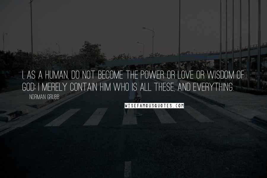 Norman Grubb Quotes: I, as a human, do not become the power or love or wisdom of God; I merely contain Him who is all these, and everything.