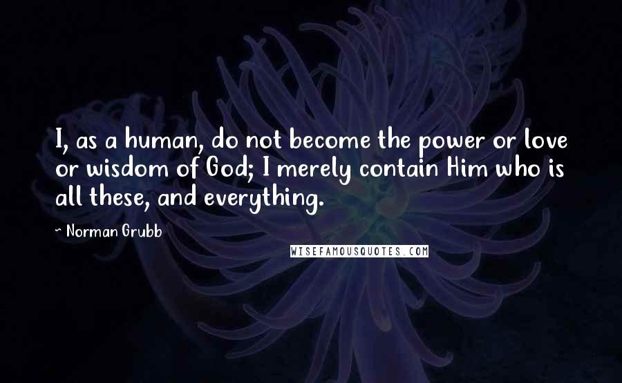 Norman Grubb Quotes: I, as a human, do not become the power or love or wisdom of God; I merely contain Him who is all these, and everything.