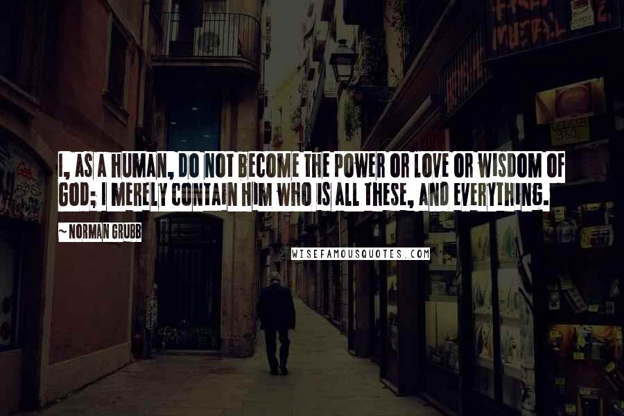 Norman Grubb Quotes: I, as a human, do not become the power or love or wisdom of God; I merely contain Him who is all these, and everything.