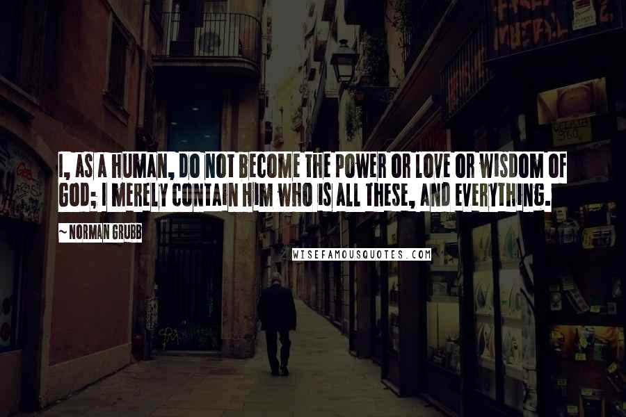 Norman Grubb Quotes: I, as a human, do not become the power or love or wisdom of God; I merely contain Him who is all these, and everything.