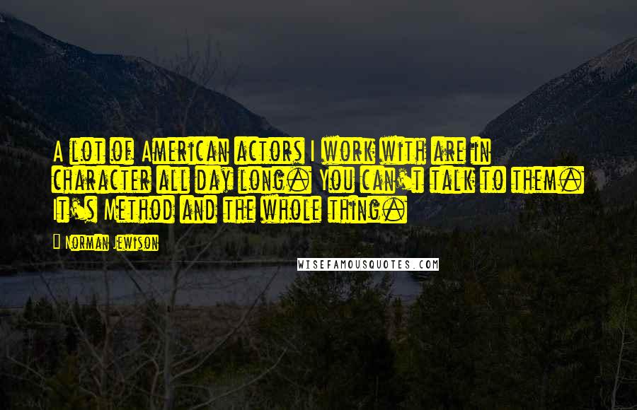 Norman Jewison Quotes: A lot of American actors I work with are in character all day long. You can't talk to them. It's Method and the whole thing.