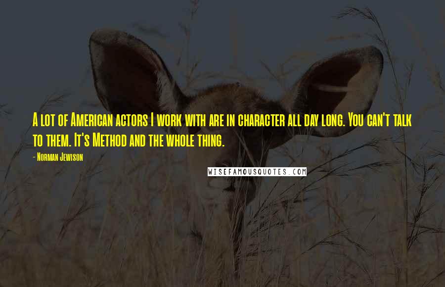 Norman Jewison Quotes: A lot of American actors I work with are in character all day long. You can't talk to them. It's Method and the whole thing.