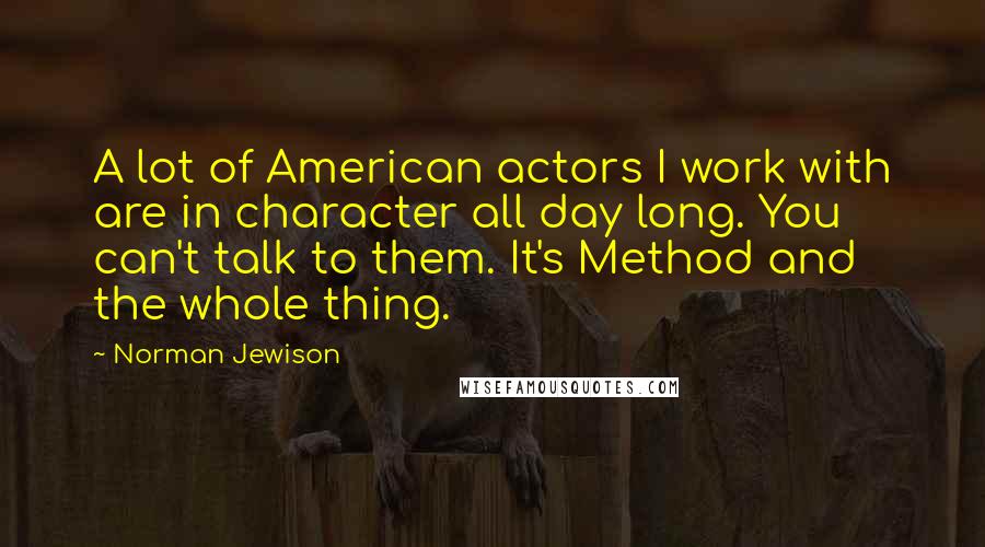 Norman Jewison Quotes: A lot of American actors I work with are in character all day long. You can't talk to them. It's Method and the whole thing.