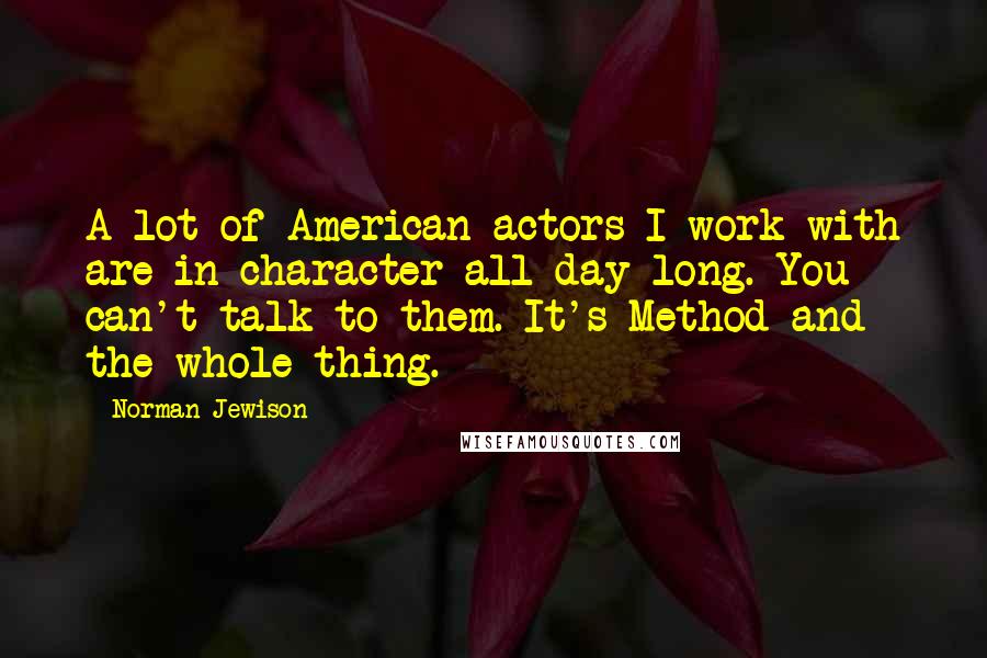 Norman Jewison Quotes: A lot of American actors I work with are in character all day long. You can't talk to them. It's Method and the whole thing.