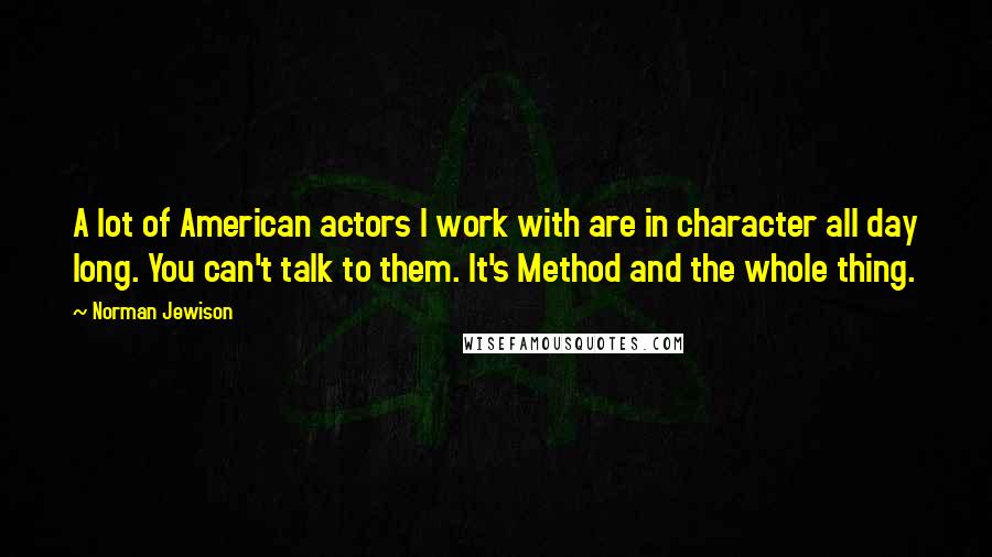 Norman Jewison Quotes: A lot of American actors I work with are in character all day long. You can't talk to them. It's Method and the whole thing.