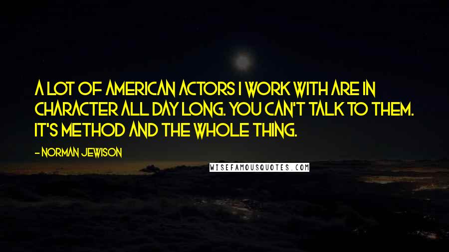 Norman Jewison Quotes: A lot of American actors I work with are in character all day long. You can't talk to them. It's Method and the whole thing.