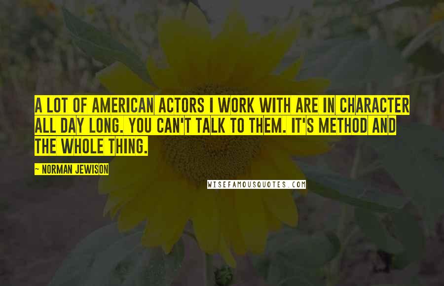 Norman Jewison Quotes: A lot of American actors I work with are in character all day long. You can't talk to them. It's Method and the whole thing.